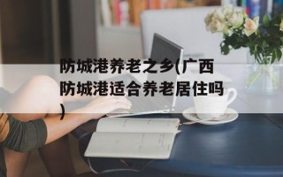 防城港养老之乡(广西防城港适合养老居住吗)