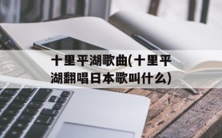 十里平湖歌曲(十里平湖翻唱日本歌叫什么)