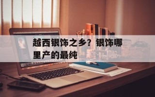 越西银饰之乡？银饰哪里产的最纯