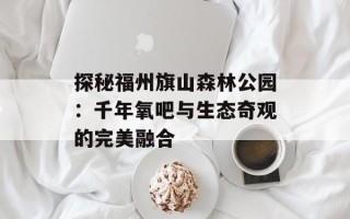 探秘福州旗山森林公园：千年氧吧与生态奇观的完美融合