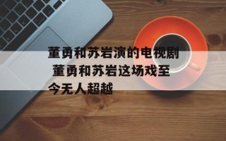 董勇和苏岩演的电视剧 董勇和苏岩这场戏至今无人超越