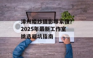 漳州婚纱摄影哪家强？2025年最新工作室挑选避坑指南
