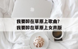 我要醉在草原上歌曲？我要醉在草原上女声版