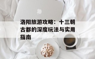 洛阳旅游攻略：十三朝古都的深度玩法与实用指南