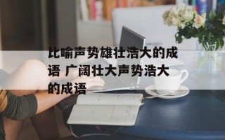 比喻声势雄壮浩大的成语 广阔壮大声势浩大的成语