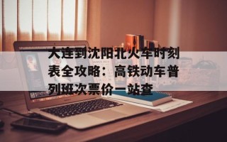 大连到沈阳北火车时刻表全攻略：高铁动车普列班次票价一站查