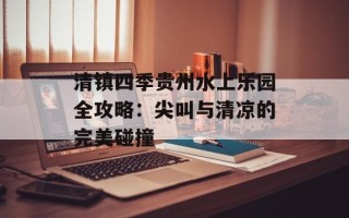 清镇四季贵州水上乐园全攻略：尖叫与清凉的完美碰撞