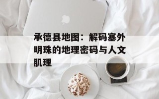 承德县地图：解码塞外明珠的地理密码与人文肌理