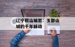 辽宁鞍山岫岩：玉都山城的千年脉动