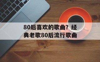 80后喜欢的歌曲？经典老歌80后流行歌曲
