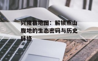 兴隆县地图：解锁燕山腹地的生态密码与历史脉络