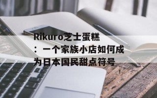 Rikuro芝士蛋糕：一个家族小店如何成为日本国民甜点符号