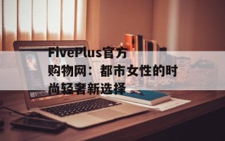 FivePlus官方购物网：都市女性的时尚轻奢新选择