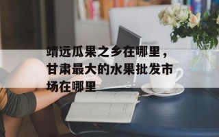 靖远瓜果之乡在哪里，甘肃最大的水果批发市场在哪里