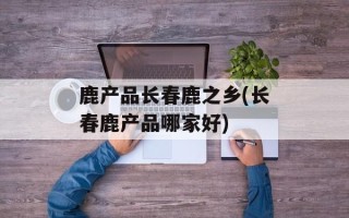 鹿产品长春鹿之乡(长春鹿产品哪家好)