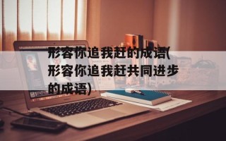 形容你追我赶的成语(形容你追我赶共同进步的成语)