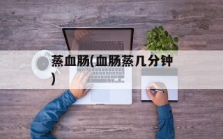蒸血肠(血肠蒸几分钟)