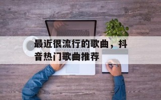 最近很流行的歌曲，抖音热门歌曲推荐