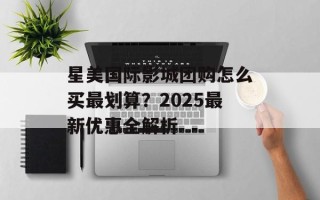 星美国际影城团购怎么买最划算？2025最新优惠全解析