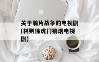 关于鸦片战争的电视剧(林则徐虎门销烟电视剧)