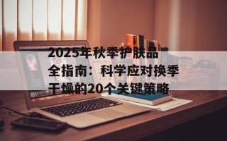 2025年秋季护肤品全指南：科学应对换季干燥的20个关键策略