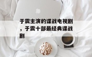 于震主演的谍战电视剧，于震十部最经典谍战剧