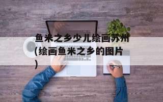 鱼米之乡少儿绘画苏州(绘画鱼米之乡的图片)
