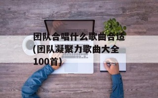 团队合唱什么歌曲合适(团队凝聚力歌曲大全100首)