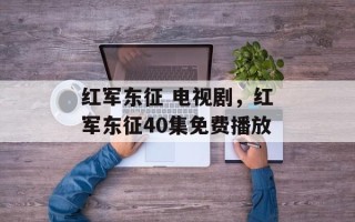红军东征 电视剧，红军东征40集免费播放