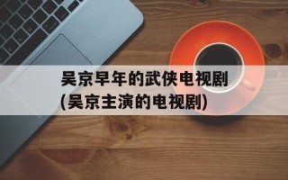 吴京早年的武侠电视剧(吴京主演的电视剧)