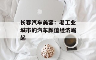 长春汽车美容：老工业城市的汽车颜值经济崛起