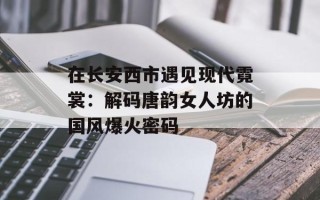 在长安西市遇见现代霓裳：解码唐韵女人坊的国风爆火密码