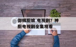 御赐厨娘 电视剧？神厨电视剧全集观看