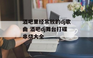 酒吧里经常放的dj歌曲 酒吧dj舞台打碟串烧大全