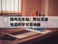随州火车站：鄂北交通枢纽的岁月交响曲