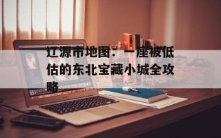辽源市地图：一座被低估的东北宝藏小城全攻略