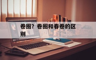 卷圈？卷圈和春卷的区别