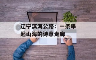 辽宁滨海公路：一条串起山海的诗意走廊