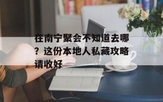 在南宁聚会不知道去哪？这份本地人私藏攻略请收好