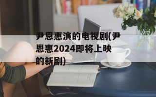 尹恩惠演的电视剧(尹恩惠2024即将上映的新剧)