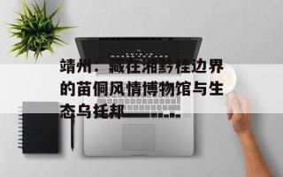 靖州：藏在湘黔桂边界的苗侗风情博物馆与生态乌托邦