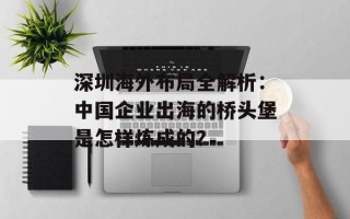 深圳海外布局全解析：中国企业出海的桥头堡是怎样炼成的？