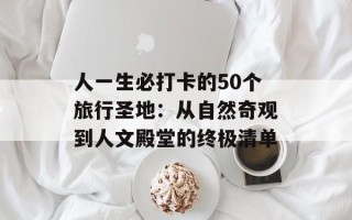 人一生必打卡的50个旅行圣地：从自然奇观到人文殿堂的终极清单