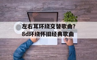 左右耳环绕交替歌曲？8d环绕怀旧经典歌曲