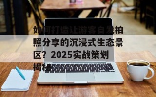 如何打造让游客自发拍照分享的沉浸式生态景区？2025实战策划揭秘