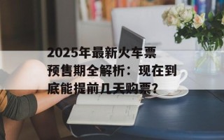2025年最新火车票预售期全解析：现在到底能提前几天购票？