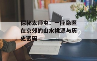 探秘太师屯：一座隐匿在京郊的山水桃源与历史密码