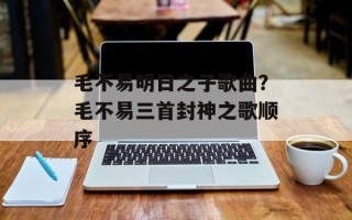 毛不易明日之子歌曲？毛不易三首封神之歌顺序