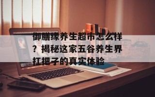 御膳缘养生超市怎么样？揭秘这家五谷养生界扛把子的真实体验