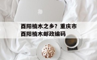 酉阳楠木之乡？重庆市酉阳楠木邮政编码